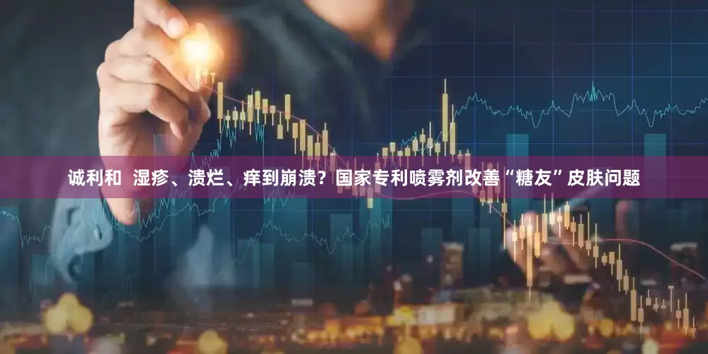 诚利和  湿疹、溃烂、痒到崩溃？国家专利喷雾剂改善“糖友”皮肤问题