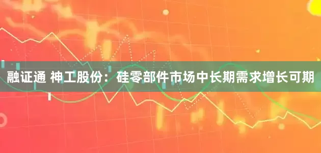 融证通 神工股份：硅零部件市场中长期需求增长可期
