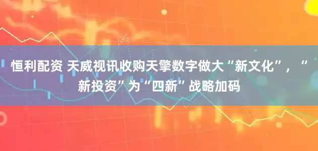 恒利配资 天威视讯收购天擎数字做大“新文化”，“新投资”为“四新”战略加码
