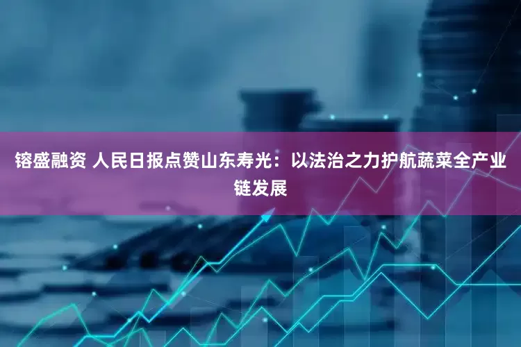 镕盛融资 人民日报点赞山东寿光：以法治之力护航蔬菜全产业链发展