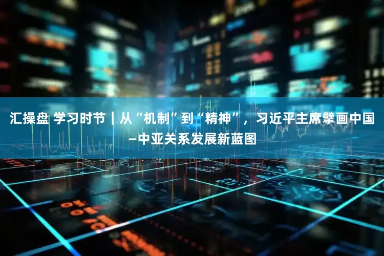汇操盘 学习时节｜从“机制”到“精神”，习近平主席擘画中国—中亚关系发展新蓝图
