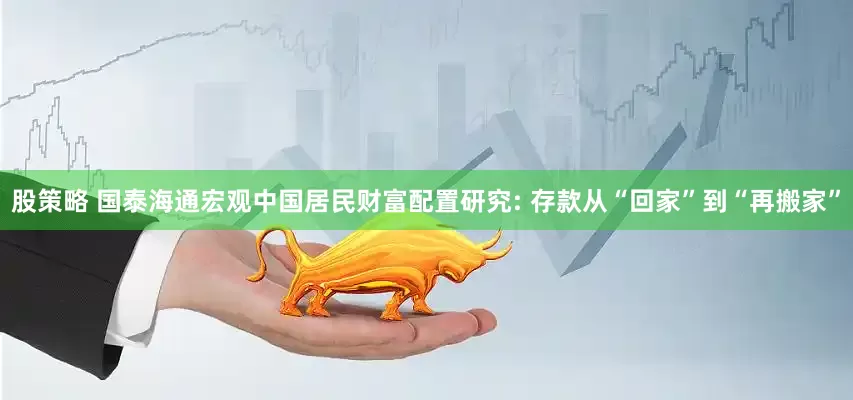 股策略 国泰海通宏观中国居民财富配置研究: 存款从“回家”到“再搬家”