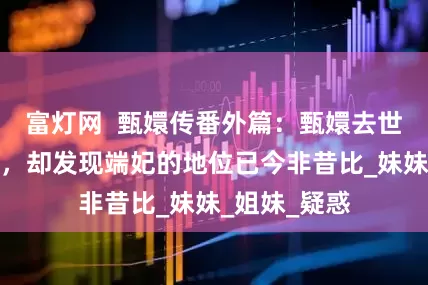 富灯网  甄嬛传番外篇：甄嬛去世后遇到端妃，却发现端妃的地位已今非昔比_妹妹_姐妹_疑惑