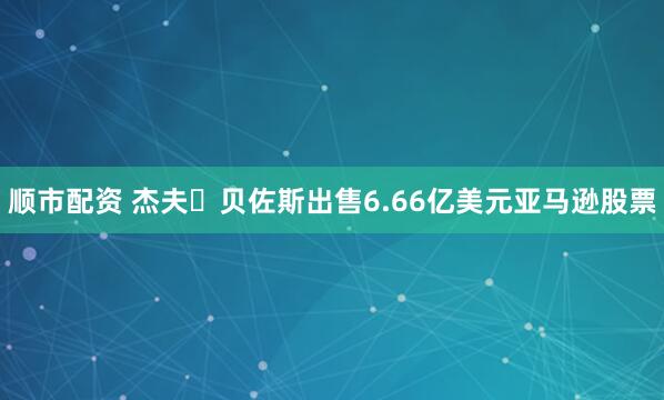 顺市配资 杰夫・贝佐斯出售6.66亿美元亚马逊股票