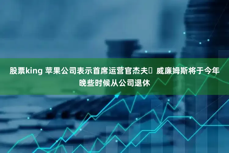 股票king 苹果公司表示首席运营官杰夫・威廉姆斯将于今年晚些时候从公司退休