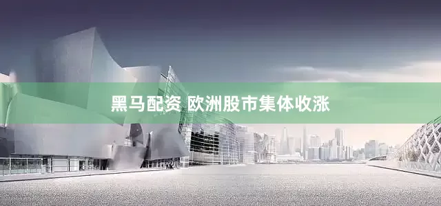 黑马配资 欧洲股市集体收涨
