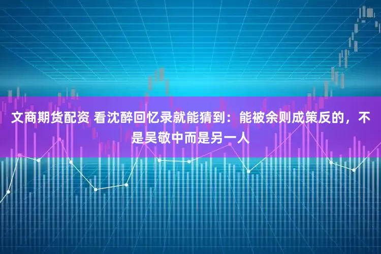 文商期货配资 看沈醉回忆录就能猜到：能被余则成策反的，不是吴敬中而是另一人