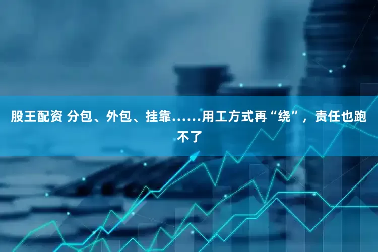 股王配资 分包、外包、挂靠……用工方式再“绕”，责任也跑不了