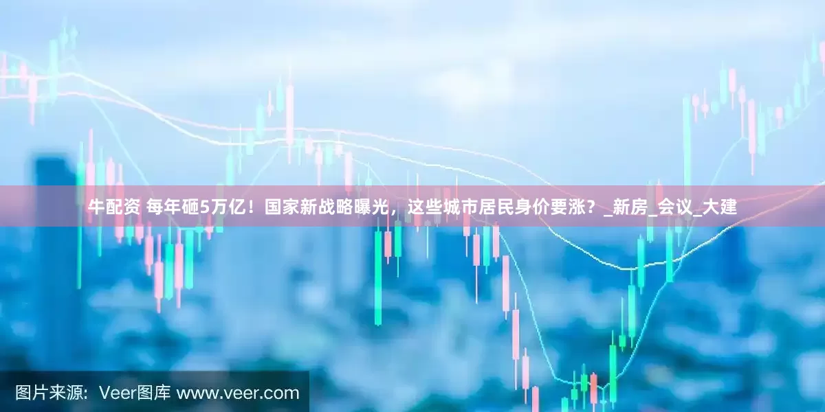 牛配资 每年砸5万亿！国家新战略曝光，这些城市居民身价要涨？_新房_会议_大建