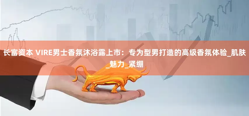 长富资本 VIRE男士香氛沐浴露上市：专为型男打造的高级香氛体验_肌肤_魅力_紧绷