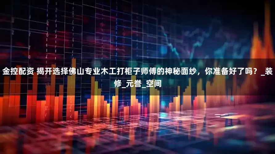 金控配资 揭开选择佛山专业木工打柜子师傅的神秘面纱，你准备好了吗？_装修_元誉_空间