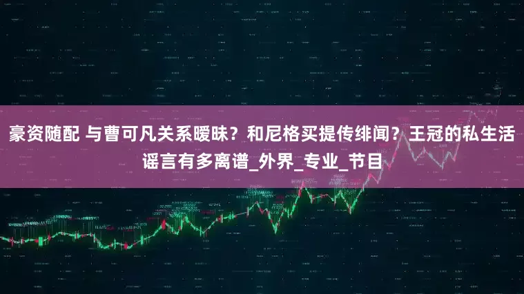 豪资随配 与曹可凡关系暧昧？和尼格买提传绯闻？王冠的私生活谣言有多离谱_外界_专业_节目