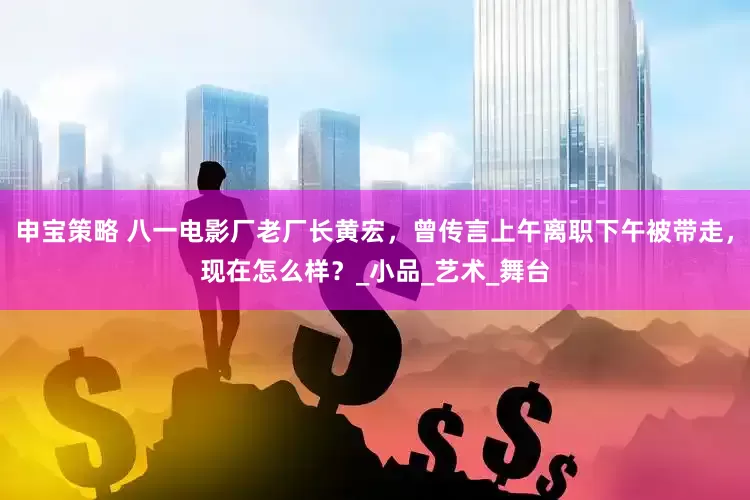 申宝策略 八一电影厂老厂长黄宏，曾传言上午离职下午被带走，现在怎么样？_小品_艺术_舞台