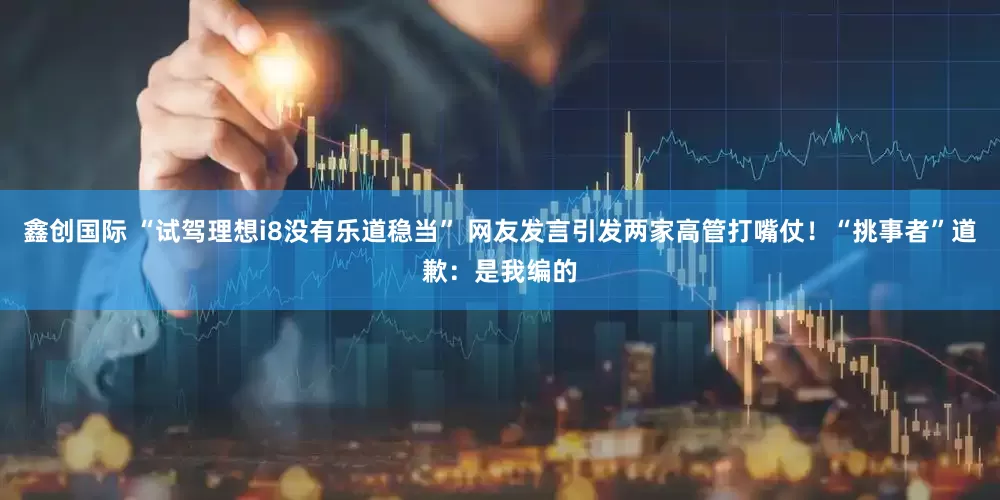 鑫创国际 “试驾理想i8没有乐道稳当” 网友发言引发两家高管打嘴仗！“挑事者”道歉：是我编的