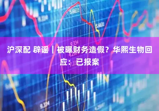 沪深配 辟谣｜被曝财务造假？华熙生物回应：已报案