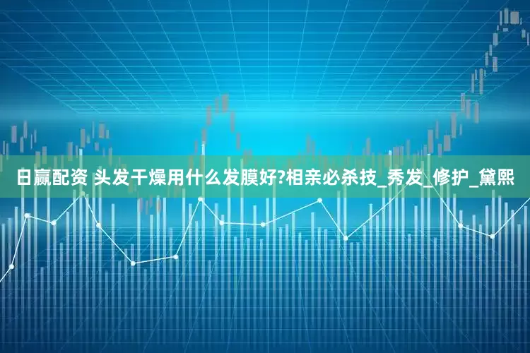 日赢配资 头发干燥用什么发膜好?相亲必杀技_秀发_修护_黛熙
