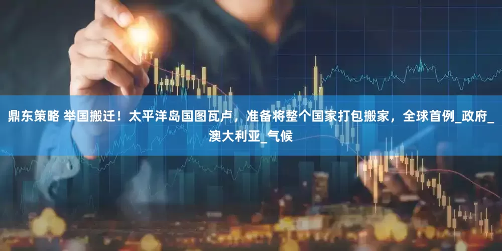 鼎东策略 举国搬迁！太平洋岛国图瓦卢，准备将整个国家打包搬家，全球首例_政府_澳大利亚_气候