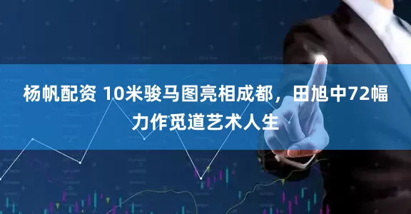 杨帆配资 10米骏马图亮相成都，田旭中72幅力作觅道艺术人生