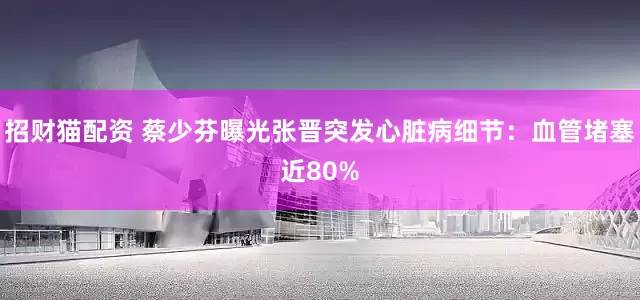 招财猫配资 蔡少芬曝光张晋突发心脏病细节：血管堵塞近80%