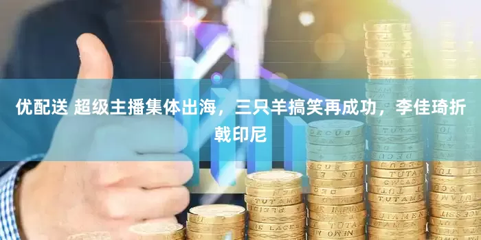 优配送 超级主播集体出海，三只羊搞笑再成功，李佳琦折戟印尼