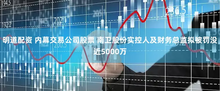 明道配资 内幕交易公司股票 南卫股份实控人及财务总监拟被罚没近5000万