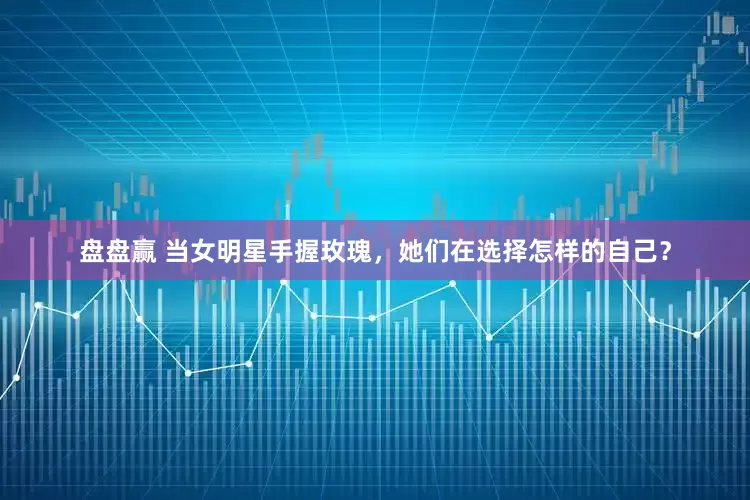 盘盘赢 当女明星手握玫瑰，她们在选择怎样的自己？