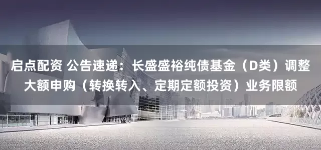 启点配资 公告速递：长盛盛裕纯债基金（D类）调整大额申购（转换转入、定期定额投资）业务限额