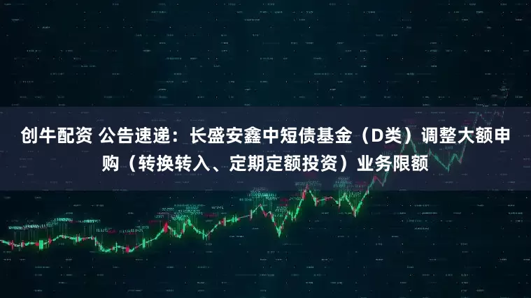 创牛配资 公告速递：长盛安鑫中短债基金（D类）调整大额申购（转换转入、定期定额投资）业务限额